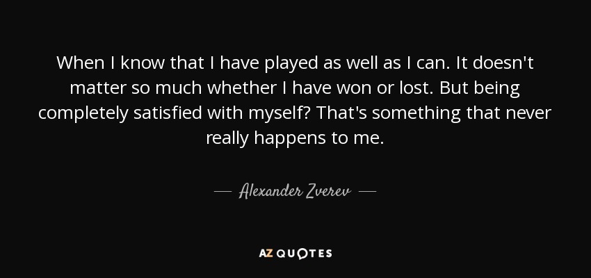 When I know that I have played as well as I can. It doesn't matter so much whether I have won or lost. But being completely satisfied with myself? That's something that never really happens to me. - Alexander Zverev