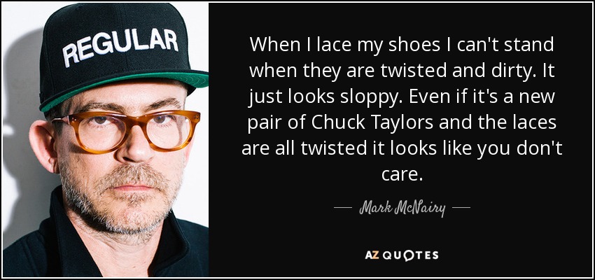 When I lace my shoes I can't stand when they are twisted and dirty. It just looks sloppy. Even if it's a new pair of Chuck Taylors and the laces are all twisted it looks like you don't care. - Mark McNairy