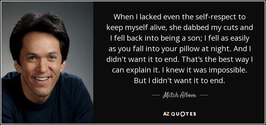 When I lacked even the self-respect to keep myself alive, she dabbed my cuts and I fell back into being a son; I fell as easily as you fall into your pillow at night. And I didn't want it to end. That's the best way I can explain it. I knew it was impossible. But I didn't want it to end. - Mitch Albom