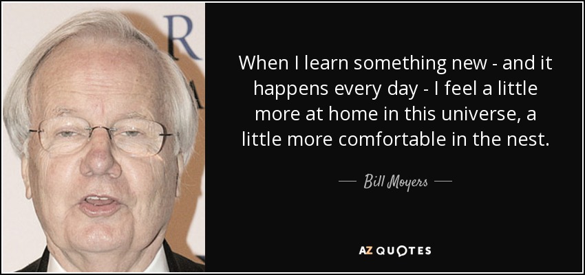 When I learn something new - and it happens every day - I feel a little more at home in this universe, a little more comfortable in the nest. - Bill Moyers