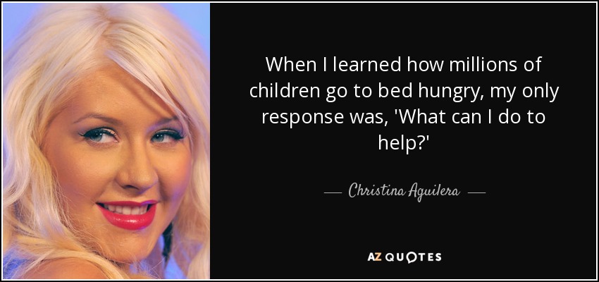 When I learned how millions of children go to bed hungry, my only response was, 'What can I do to help?' - Christina Aguilera