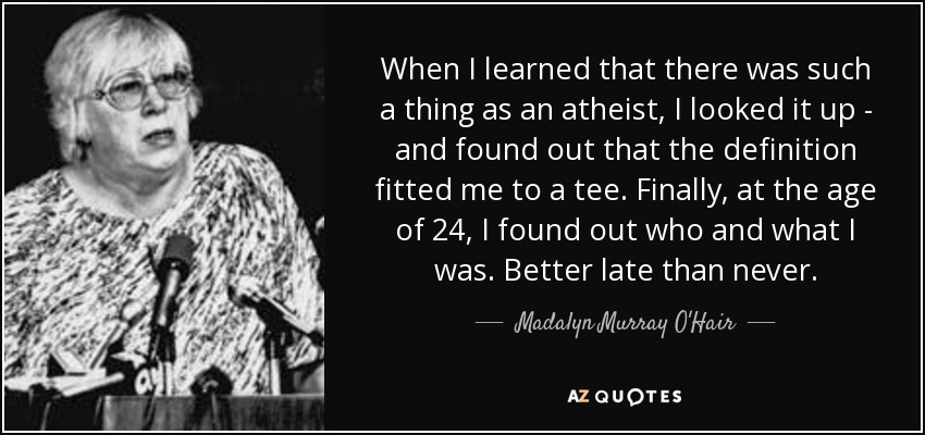 When I learned that there was such a thing as an atheist, I looked it up - and found out that the definition fitted me to a tee. Finally, at the age of 24, I found out who and what I was. Better late than never. - Madalyn Murray O'Hair