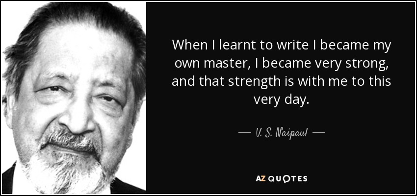 When I learnt to write I became my own master, I became very strong, and that strength is with me to this very day. - V. S. Naipaul