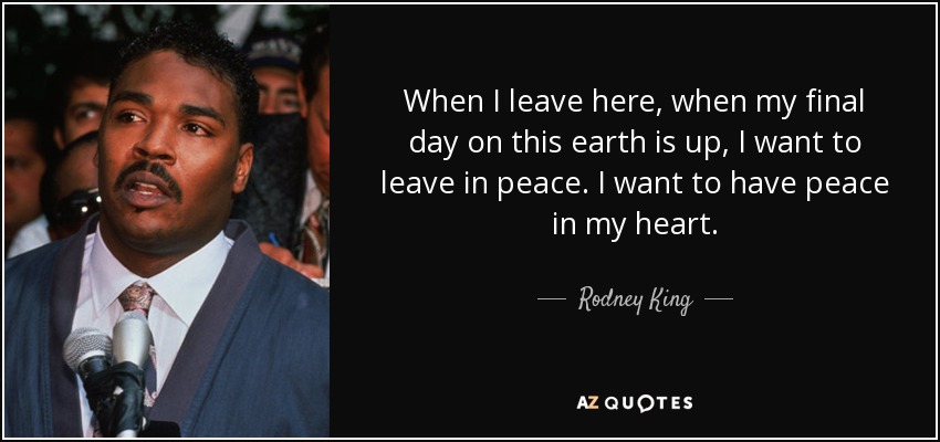 When I leave here, when my final day on this earth is up, I want to leave in peace. I want to have peace in my heart. - Rodney King
