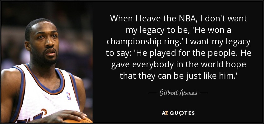 When I leave the NBA, I don't want my legacy to be, 'He won a championship ring.' I want my legacy to say: 'He played for the people. He gave everybody in the world hope that they can be just like him.' - Gilbert Arenas
