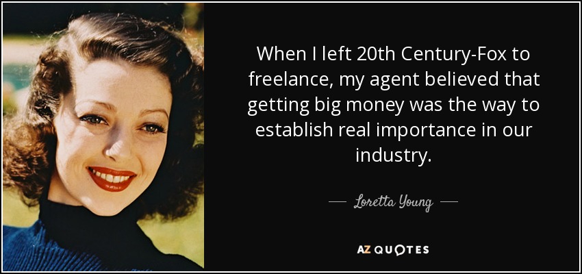 When I left 20th Century-Fox to freelance, my agent believed that getting big money was the way to establish real importance in our industry. - Loretta Young