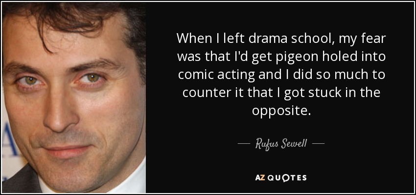 When I left drama school, my fear was that I'd get pigeon holed into comic acting and I did so much to counter it that I got stuck in the opposite. - Rufus Sewell