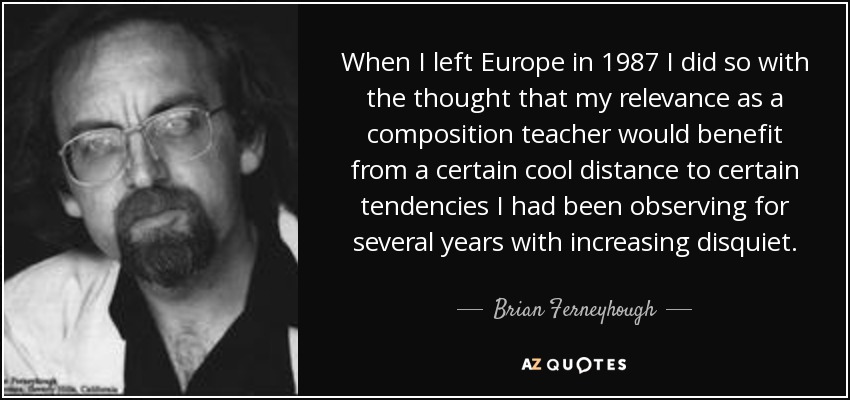 When I left Europe in 1987 I did so with the thought that my relevance as a composition teacher would benefit from a certain cool distance to certain tendencies I had been observing for several years with increasing disquiet. - Brian Ferneyhough
