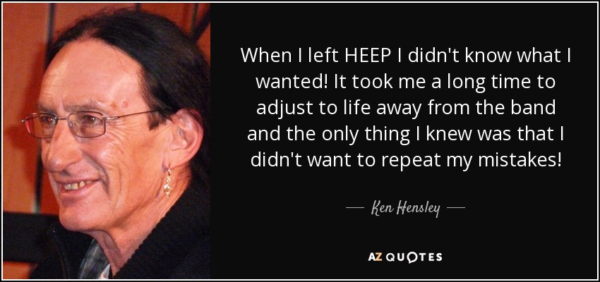 When I left HEEP I didn't know what I wanted! It took me a long time to adjust to life away from the band and the only thing I knew was that I didn't want to repeat my mistakes! - Ken Hensley