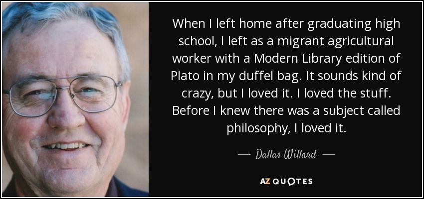 When I left home after graduating high school, I left as a migrant agricultural worker with a Modern Library edition of Plato in my duffel bag. It sounds kind of crazy, but I loved it. I loved the stuff. Before I knew there was a subject called philosophy, I loved it. - Dallas Willard