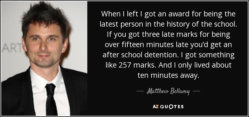 When I left I got an award for being the latest person in the history of the school. If you got three late marks for being over fifteen minutes late you’d get an after school detention. I got something like 257 marks. And I only lived about ten minutes away. - Matthew Bellamy