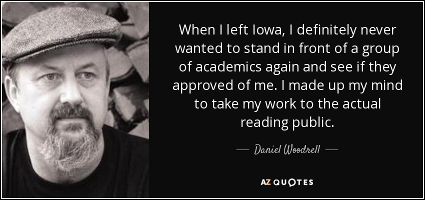 When I left Iowa, I definitely never wanted to stand in front of a group of academics again and see if they approved of me. I made up my mind to take my work to the actual reading public. - Daniel Woodrell