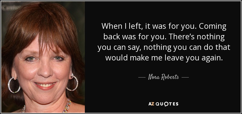 When I left, it was for you. Coming back was for you. There’s nothing you can say, nothing you can do that would make me leave you again. - Nora Roberts