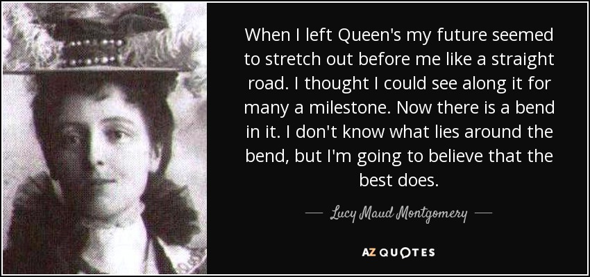 When I left Queen's my future seemed to stretch out before me like a straight road. I thought I could see along it for many a milestone. Now there is a bend in it. I don't know what lies around the bend, but I'm going to believe that the best does. - Lucy Maud Montgomery