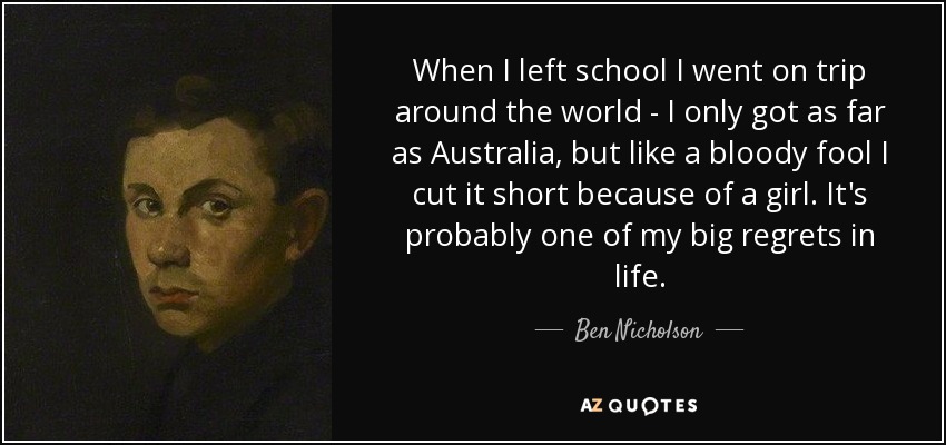 When I left school I went on trip around the world - I only got as far as Australia, but like a bloody fool I cut it short because of a girl. It's probably one of my big regrets in life. - Ben Nicholson