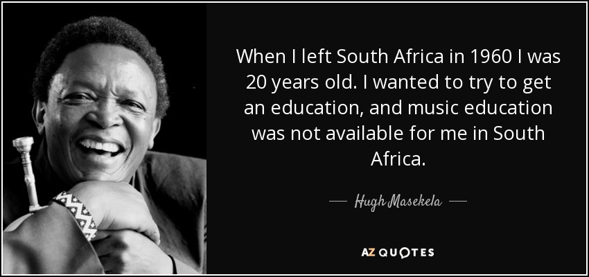When I left South Africa in 1960 I was 20 years old. I wanted to try to get an education, and music education was not available for me in South Africa. - Hugh Masekela