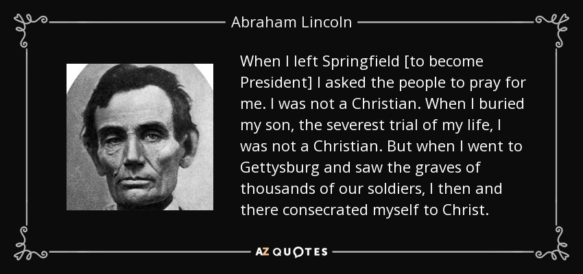 When I left Springfield [to become President] I asked the people to pray for me. I was not a Christian. When I buried my son, the severest trial of my life, I was not a Christian. But when I went to Gettysburg and saw the graves of thousands of our soldiers, I then and there consecrated myself to Christ. - Abraham Lincoln