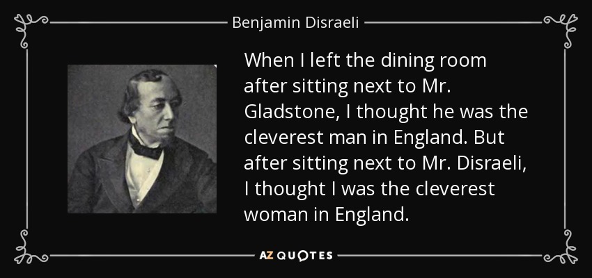 When I left the dining room after sitting next to Mr. Gladstone, I thought he was the cleverest man in England. But after sitting next to Mr. Disraeli, I thought I was the cleverest woman in England. - Benjamin Disraeli