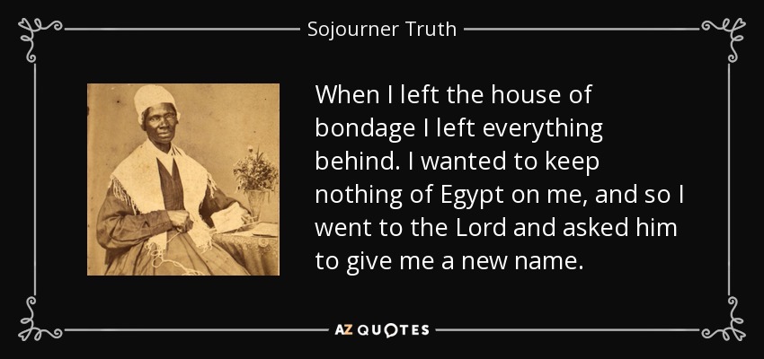 When I left the house of bondage I left everything behind. I wanted to keep nothing of Egypt on me, and so I went to the Lord and asked him to give me a new name. - Sojourner Truth