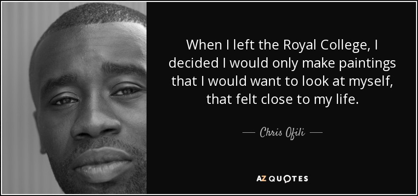 When I left the Royal College, I decided I would only make paintings that I would want to look at myself, that felt close to my life. - Chris Ofili