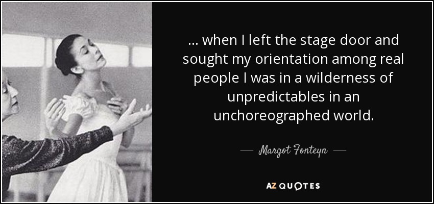 ... when I left the stage door and sought my orientation among real people I was in a wilderness of unpredictables in an unchoreographed world. - Margot Fonteyn