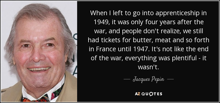 When I left to go into apprenticeship in 1949, it was only four years after the war, and people don't realize, we still had tickets for butter, meat and so forth in France until 1947. It's not like the end of the war, everything was plentiful - it wasn't. - Jacques Pepin