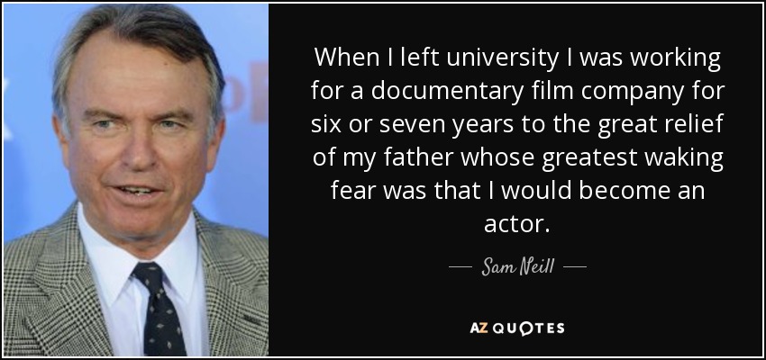 When I left university I was working for a documentary film company for six or seven years to the great relief of my father whose greatest waking fear was that I would become an actor. - Sam Neill