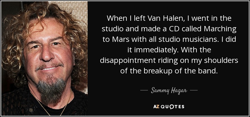 When I left Van Halen, I went in the studio and made a CD called Marching to Mars with all studio musicians. I did it immediately. With the disappointment riding on my shoulders of the breakup of the band. - Sammy Hagar
