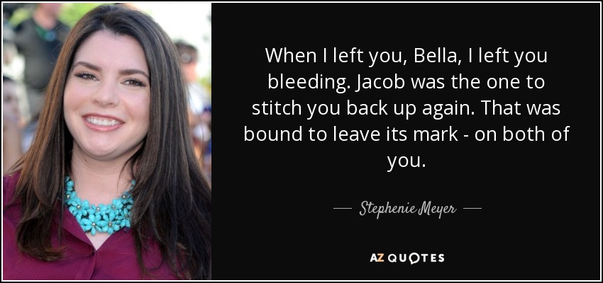 When I left you, Bella, I left you bleeding. Jacob was the one to stitch you back up again. That was bound to leave its mark - on both of you. - Stephenie Meyer