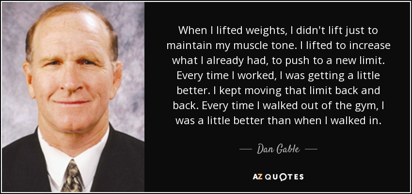 When I lifted weights, I didn't lift just to maintain my muscle tone. I lifted to increase what I already had, to push to a new limit. Every time I worked, I was getting a little better. I kept moving that limit back and back. Every time I walked out of the gym, I was a little better than when I walked in. - Dan Gable
