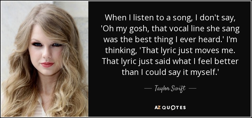 When I listen to a song, I don't say, 'Oh my gosh, that vocal line she sang was the best thing I ever heard.' I'm thinking, 'That lyric just moves me. That lyric just said what I feel better than I could say it myself.' - Taylor Swift