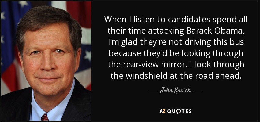 When I listen to candidates spend all their time attacking Barack Obama, I'm glad they're not driving this bus because they'd be looking through the rear-view mirror. I look through the windshield at the road ahead. - John Kasich