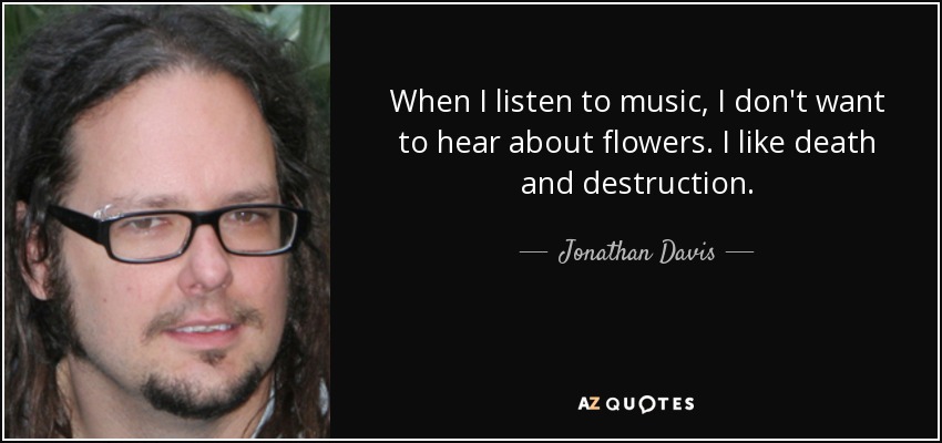 When I listen to music, I don't want to hear about flowers. I like death and destruction. - Jonathan Davis