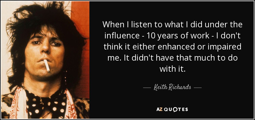 When I listen to what I did under the influence - 10 years of work - I don't think it either enhanced or impaired me. It didn't have that much to do with it. - Keith Richards