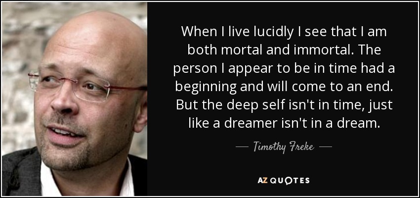 When I live lucidly I see that I am both mortal and immortal. The person I appear to be in time had a beginning and will come to an end. But the deep self isn't in time, just like a dreamer isn't in a dream. - Timothy Freke