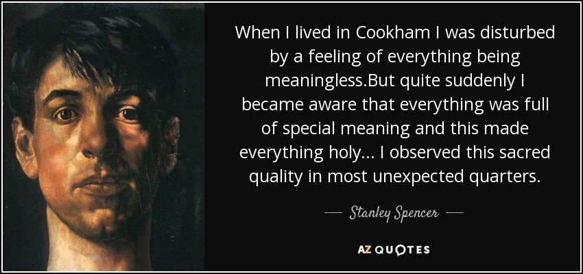 When I lived in Cookham I was disturbed by a feeling of everything being meaningless.But quite suddenly I became aware that everything was full of special meaning and this made everything holy... I observed this sacred quality in most unexpected quarters. - Stanley Spencer