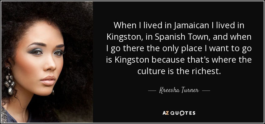 When I lived in Jamaican I lived in Kingston, in Spanish Town, and when I go there the only place I want to go is Kingston because that's where the culture is the richest. - Kreesha Turner