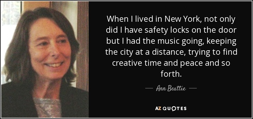 When I lived in New York, not only did I have safety locks on the door but I had the music going, keeping the city at a distance, trying to find creative time and peace and so forth. - Ann Beattie