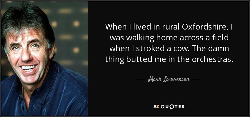 When I lived in rural Oxfordshire, I was walking home across a field when I stroked a cow. The damn thing butted me in the orchestras. - Mark Lawrenson