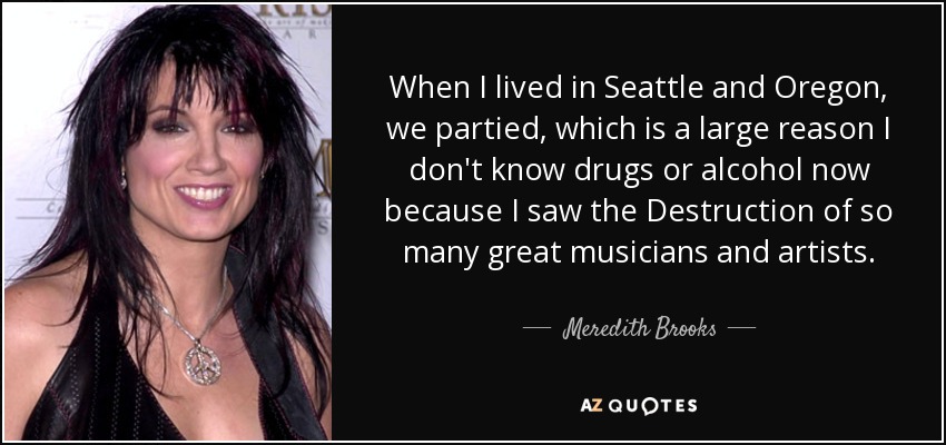 When I lived in Seattle and Oregon, we partied, which is a large reason I don't know drugs or alcohol now because I saw the Destruction of so many great musicians and artists. - Meredith Brooks