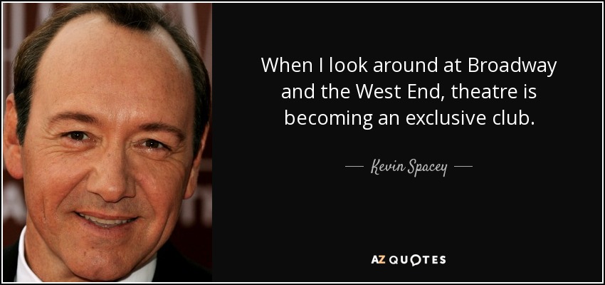 When I look around at Broadway and the West End, theatre is becoming an exclusive club. - Kevin Spacey