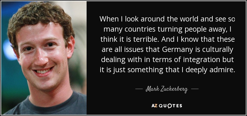 When I look around the world and see so many countries turning people away, I think it is terrible. And I know that these are all issues that Germany is culturally dealing with in terms of integration but it is just something that I deeply admire. - Mark Zuckerberg