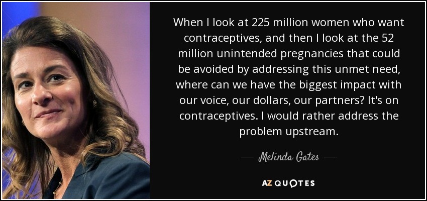 When I look at 225 million women who want contraceptives, and then I look at the 52 million unintended pregnancies that could be avoided by addressing this unmet need, where can we have the biggest impact with our voice, our dollars, our partners? It's on contraceptives. I would rather address the problem upstream. - Melinda Gates