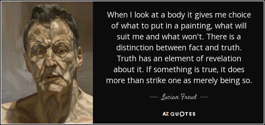 When I look at a body it gives me choice of what to put in a painting, what will suit me and what won't. There is a distinction between fact and truth. Truth has an element of revelation about it. If something is true, it does more than strike one as merely being so. - Lucian Freud