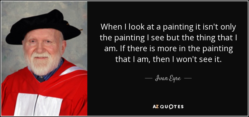 When I look at a painting it isn't only the painting I see but the thing that I am. If there is more in the painting that I am, then I won't see it. - Ivan Eyre