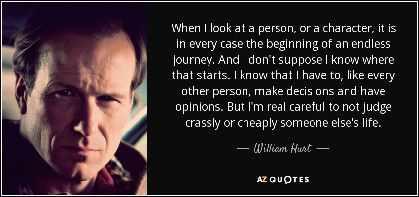 When I look at a person, or a character, it is in every case the beginning of an endless journey. And I don't suppose I know where that starts. I know that I have to, like every other person, make decisions and have opinions. But I'm real careful to not judge crassly or cheaply someone else's life. - William Hurt