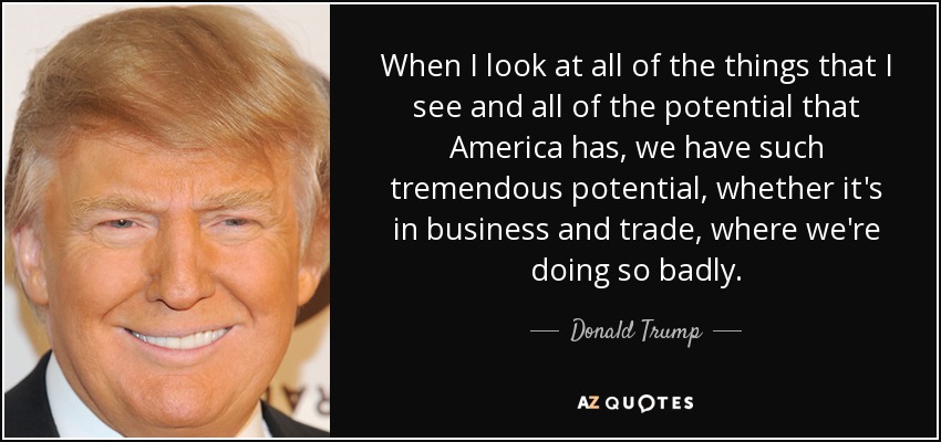 When I look at all of the things that I see and all of the potential that America has, we have such tremendous potential, whether it's in business and trade, where we're doing so badly. - Donald Trump