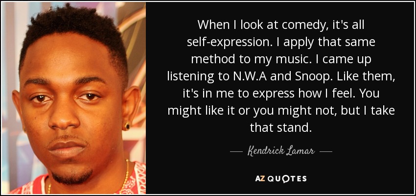 When I look at comedy, it's all self-expression. I apply that same method to my music. I came up listening to N.W.A and Snoop. Like them, it's in me to express how I feel. You might like it or you might not, but I take that stand. - Kendrick Lamar