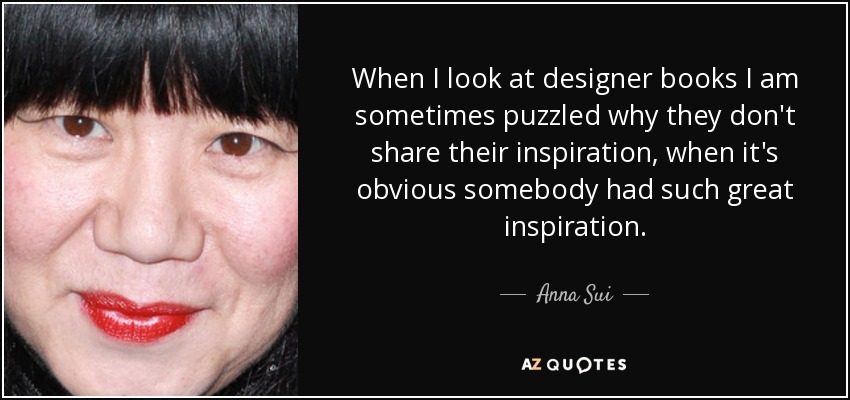 When I look at designer books I am sometimes puzzled why they don't share their inspiration, when it's obvious somebody had such great inspiration. - Anna Sui