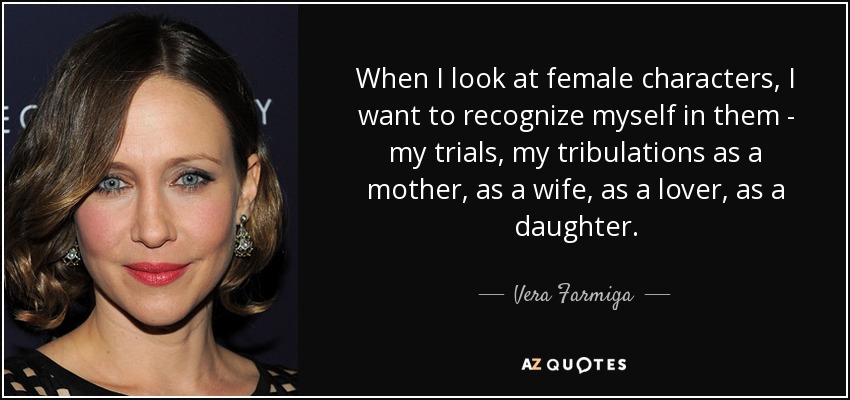When I look at female characters, I want to recognize myself in them - my trials, my tribulations as a mother, as a wife, as a lover, as a daughter. - Vera Farmiga
